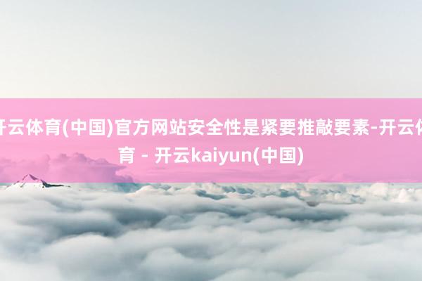 开云体育(中国)官方网站安全性是紧要推敲要素-开云体育 - 开云kaiyun(中国)