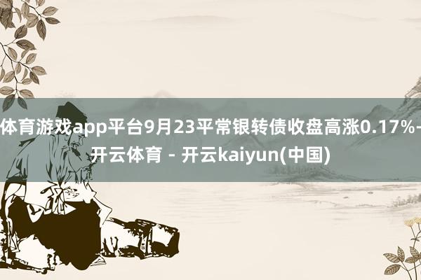 体育游戏app平台9月23平常银转债收盘高涨0.17%-开云体育 - 开云kaiyun(中国)