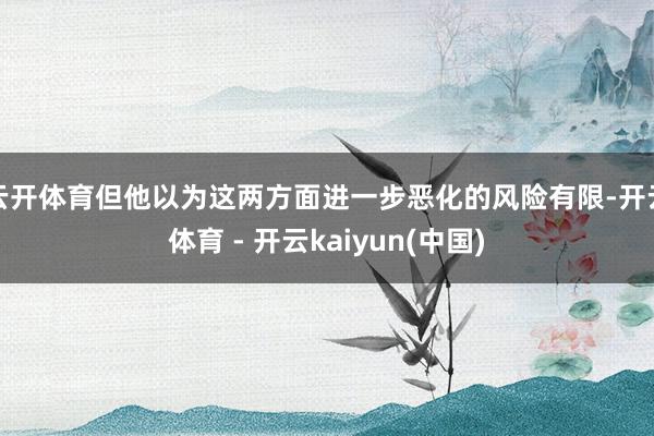 云开体育但他以为这两方面进一步恶化的风险有限-开云体育 - 开云kaiyun(中国)