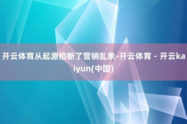 开云体育从起源掐断了营销乱象-开云体育 - 开云kaiyun(中国)