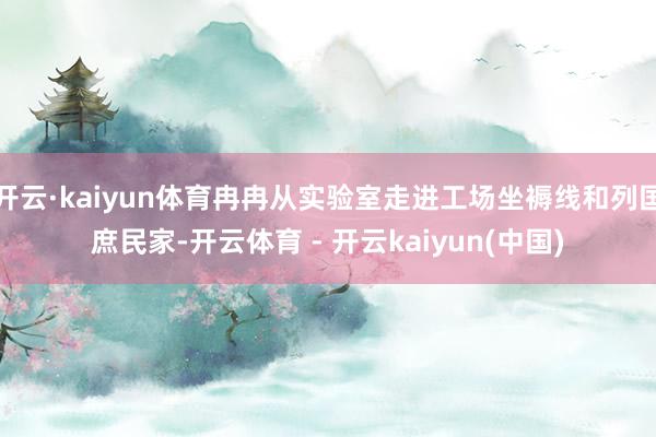 开云·kaiyun体育冉冉从实验室走进工场坐褥线和列国庶民家-开云体育 - 开云kaiyun(中国)