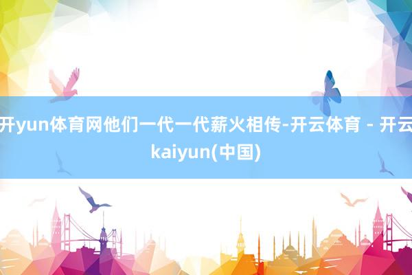 开yun体育网他们一代一代薪火相传-开云体育 - 开云kaiyun(中国)