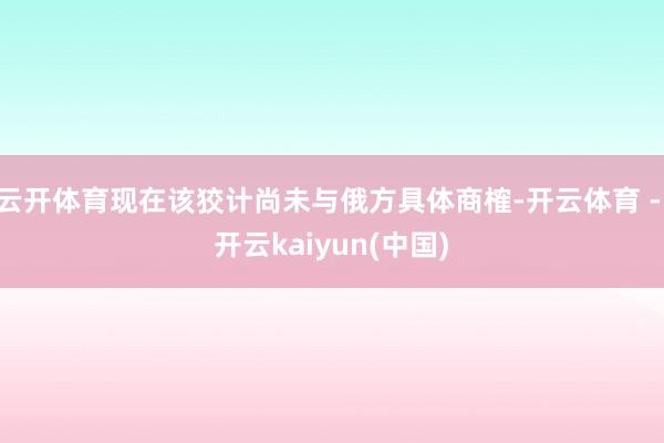 云开体育现在该狡计尚未与俄方具体商榷-开云体育 - 开云kaiyun(中国)
