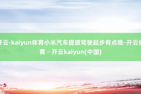 开云·kaiyun体育小米汽车提拔驾驶起步有点晚-开云体育 - 开云kaiyun(中国)