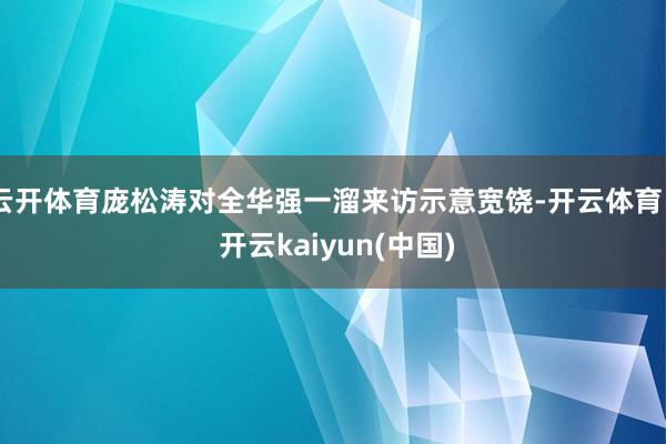 云开体育庞松涛对全华强一溜来访示意宽饶-开云体育 - 开云kaiyun(中国)