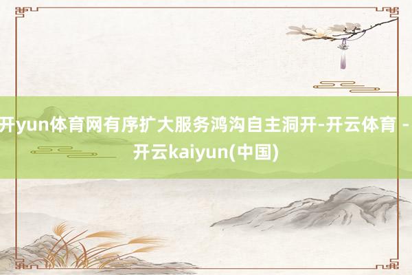 开yun体育网有序扩大服务鸿沟自主洞开-开云体育 - 开云kaiyun(中国)
