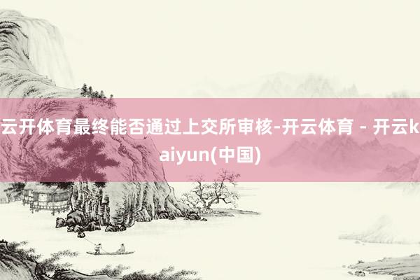 云开体育最终能否通过上交所审核-开云体育 - 开云kaiyun(中国)