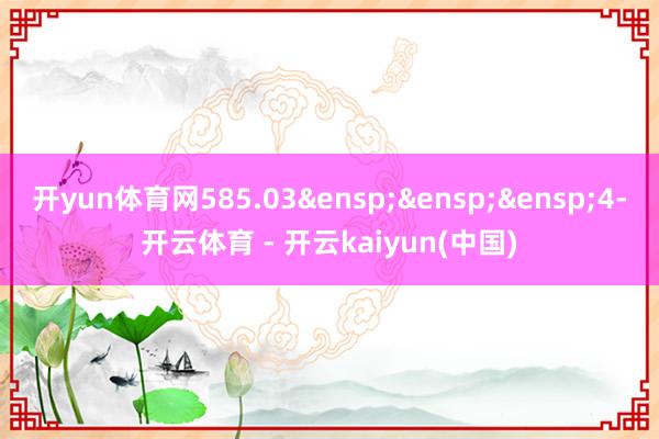 开yun体育网585.03&ensp;&ensp;&ensp;4-开云体育 - 开云kaiyun(中国)