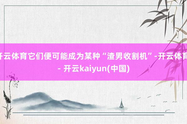 开云体育它们便可能成为某种“渣男收割机”-开云体育 - 开云kaiyun(中国)