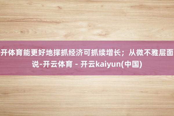 云开体育能更好地撑抓经济可抓续增长；从微不雅层面来说-开云体育 - 开云kaiyun(中国)